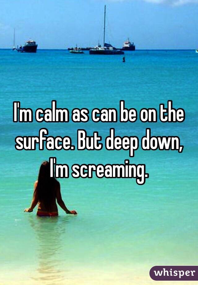 I'm calm as can be on the surface. But deep down, I'm screaming. 