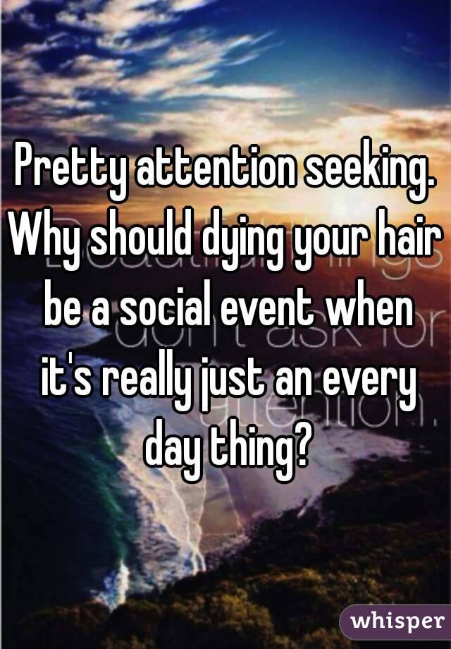 Pretty attention seeking.
Why should dying your hair be a social event when it's really just an every day thing?