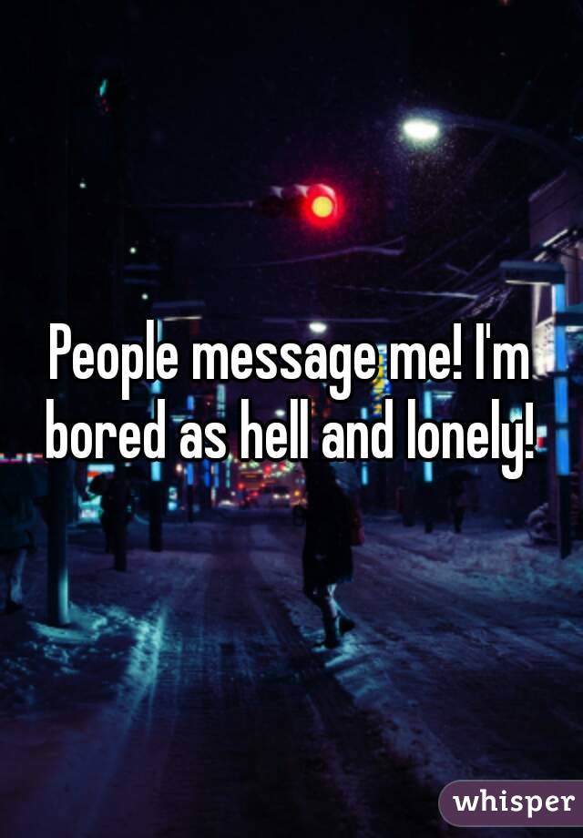 People message me! I'm bored as hell and lonely! 