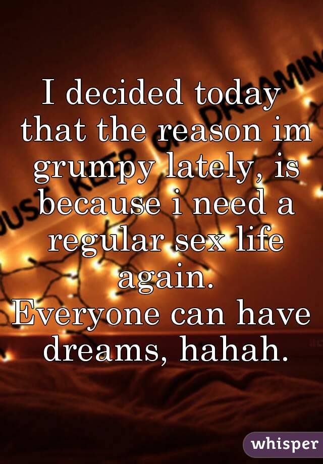 I decided today that the reason im grumpy lately, is because i need a regular sex life again.
Everyone can have dreams, hahah.