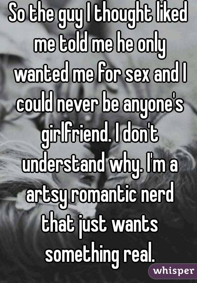 So the guy I thought liked me told me he only wanted me for sex and I could never be anyone's girlfriend. I don't understand why. I'm a artsy romantic nerd that just wants something real.