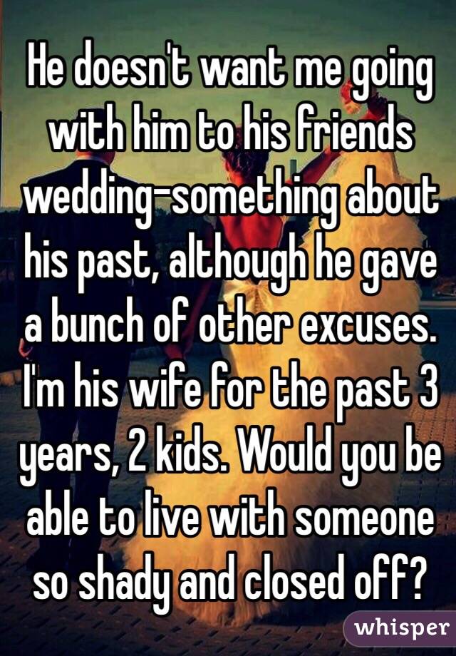 He doesn't want me going with him to his friends wedding-something about his past, although he gave a bunch of other excuses. I'm his wife for the past 3 years, 2 kids. Would you be able to live with someone so shady and closed off?