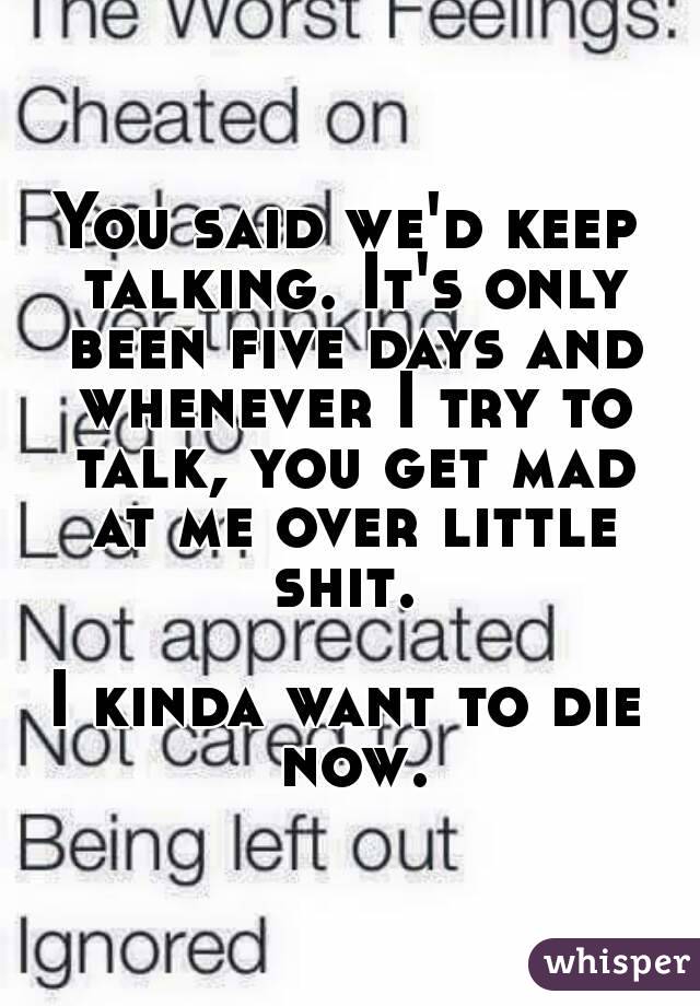 You said we'd keep talking. It's only been five days and whenever I try to talk, you get mad at me over little shit. 

I kinda want to die now.