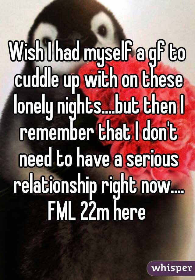 Wish I had myself a gf to cuddle up with on these lonely nights....but then I remember that I don't need to have a serious relationship right now....
FML 22m here