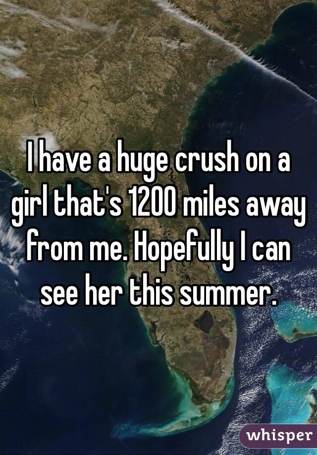 I have a huge crush on a girl that's 1200 miles away from me. Hopefully I can see her this summer. 