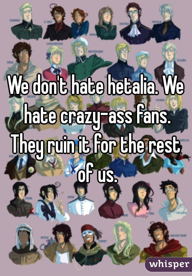 We don't hate hetalia. We hate crazy-ass fans.
They ruin it for the rest of us.