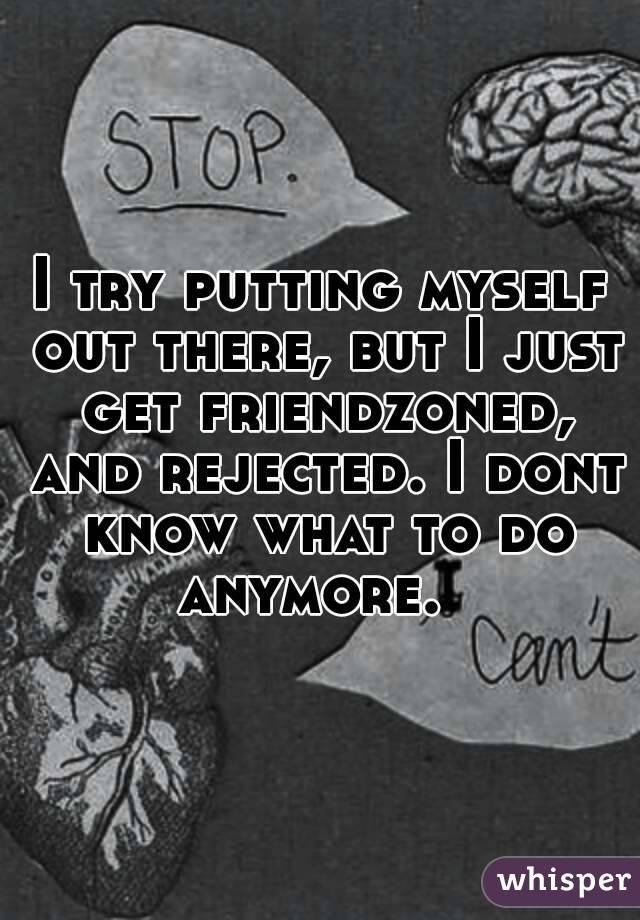 I try putting myself out there, but I just get friendzoned, and rejected. I dont know what to do anymore.  