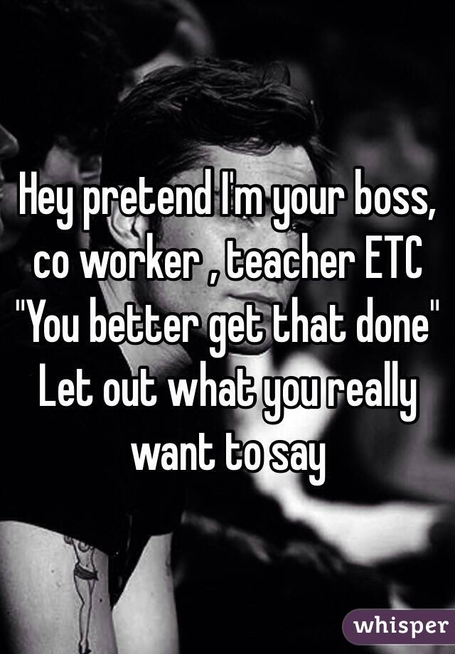 Hey pretend I'm your boss, co worker , teacher ETC
"You better get that done" 
Let out what you really want to say
