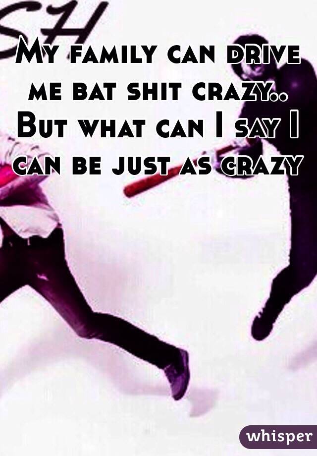 My family can drive me bat shit crazy.. But what can I say I can be just as crazy