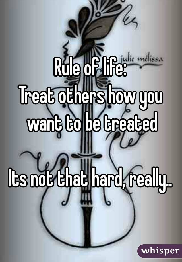 Rule of life:
Treat others how you want to be treated

Its not that hard, really..