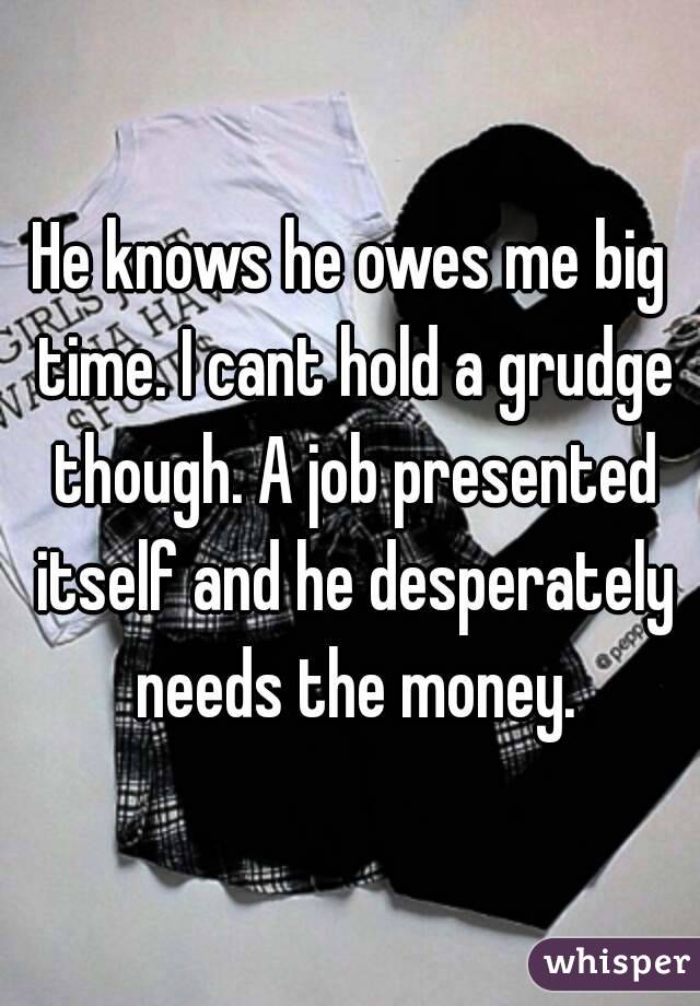 He knows he owes me big time. I cant hold a grudge though. A job presented itself and he desperately needs the money.