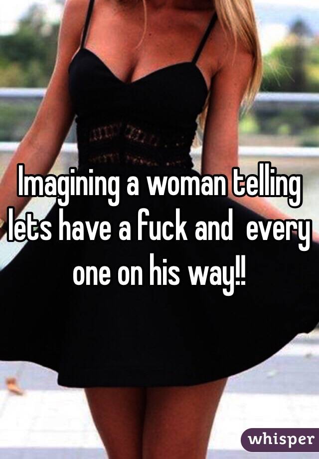 Imagining a woman telling lets have a fuck and  every one on his way!!