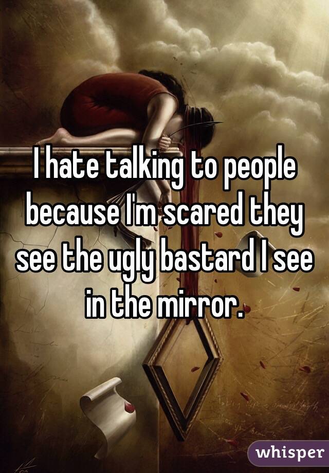 I hate talking to people because I'm scared they see the ugly bastard I see in the mirror.