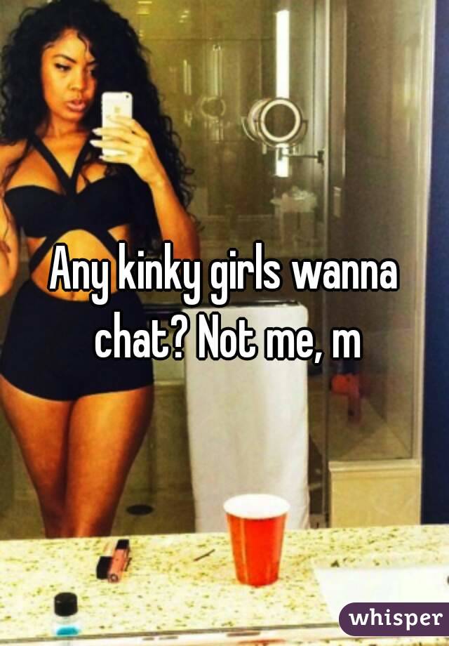 Any kinky girls wanna chat? Not me, m