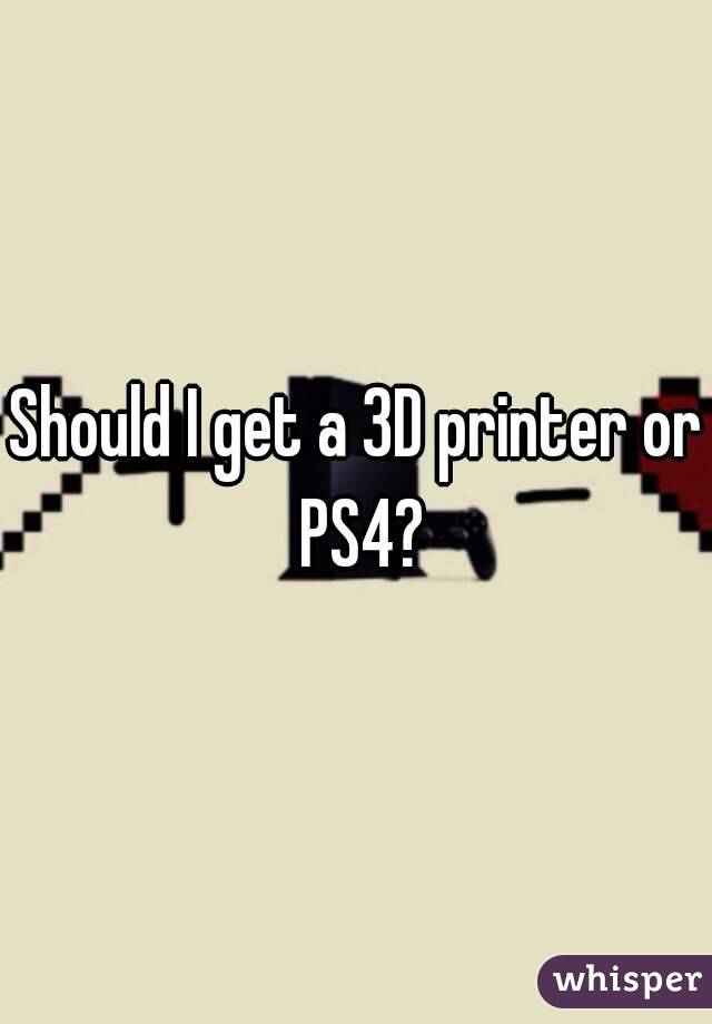 Should I get a 3D printer or PS4?