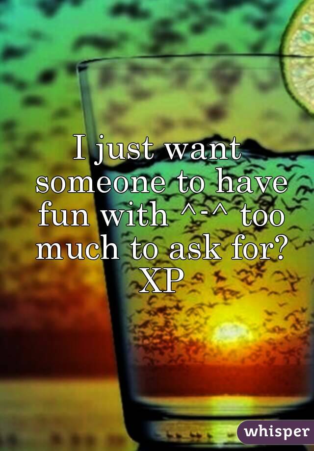 I just want someone to have fun with ^-^ too much to ask for? XP