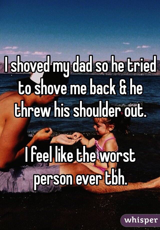 I shoved my dad so he tried to shove me back & he threw his shoulder out. 

I feel like the worst person ever tbh.