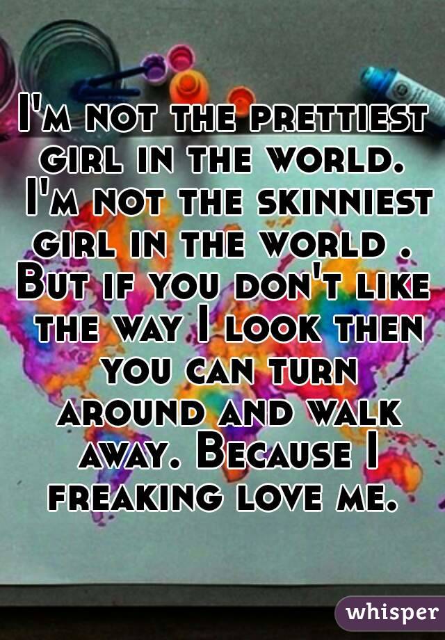 I'm not the prettiest girl in the world.  I'm not the skinniest girl in the world . 
But if you don't like the way I look then you can turn around and walk away. Because I freaking love me. 