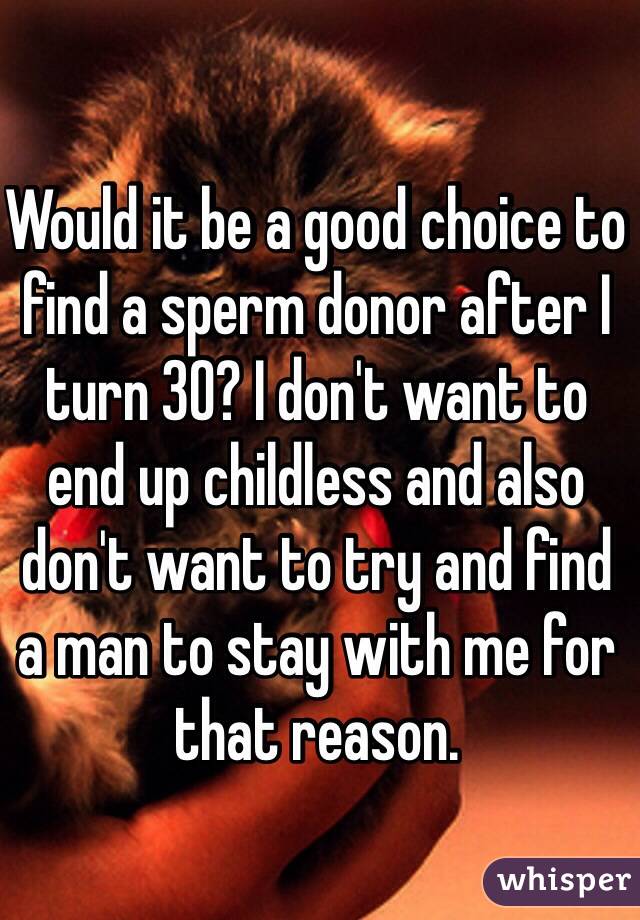 Would it be a good choice to find a sperm donor after I turn 30? I don't want to end up childless and also don't want to try and find a man to stay with me for that reason. 