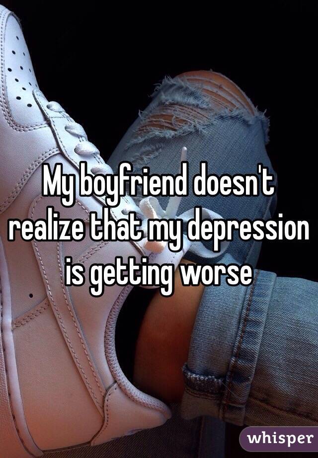 My boyfriend doesn't realize that my depression is getting worse