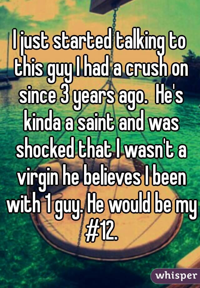 I just started talking to this guy I had a crush on since 3 years ago.  He's kinda a saint and was shocked that I wasn't a virgin he believes I been with 1 guy. He would be my #12.