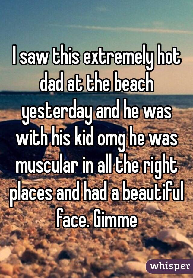 I saw this extremely hot dad at the beach yesterday and he was with his kid omg he was muscular in all the right places and had a beautiful face. Gimme