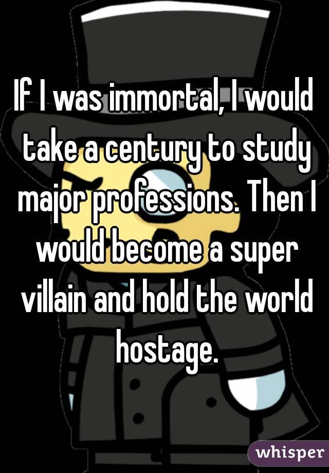 If I was immortal, I would take a century to study major professions. Then I would become a super villain and hold the world hostage.