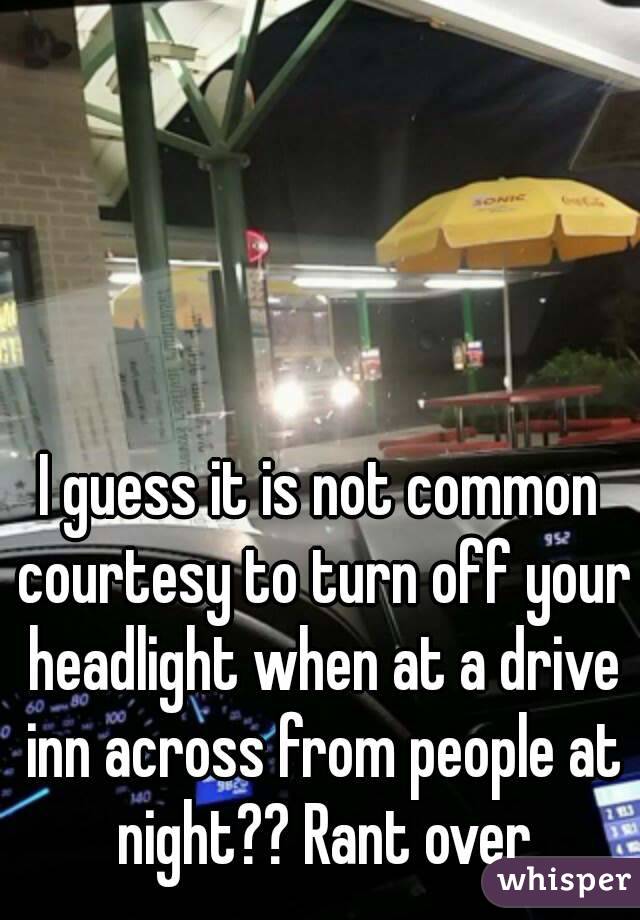 I guess it is not common courtesy to turn off your headlight when at a drive inn across from people at night?? Rant over