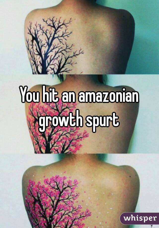 You hit an amazonian growth spurt 