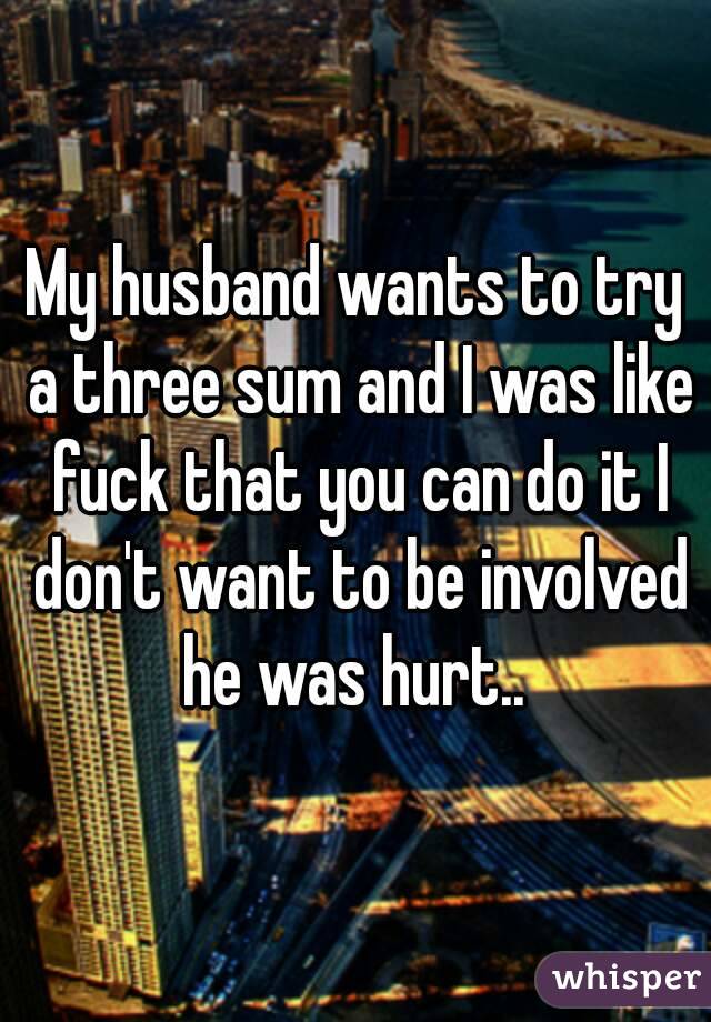 My husband wants to try a three sum and I was like fuck that you can do it I don't want to be involved he was hurt.. 