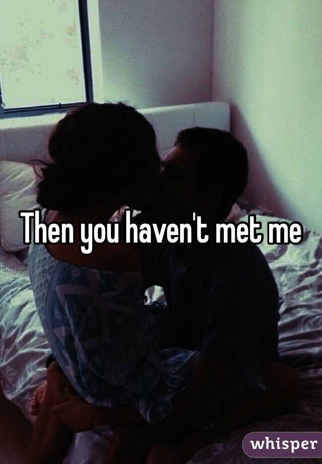 Then you haven't met me