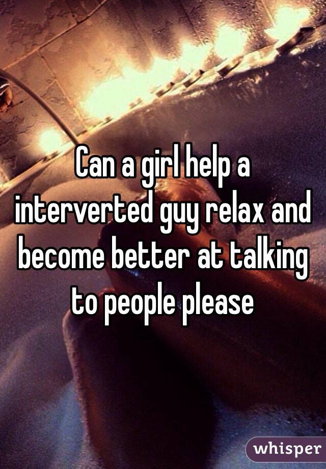 Can a girl help a interverted guy relax and become better at talking to people please 