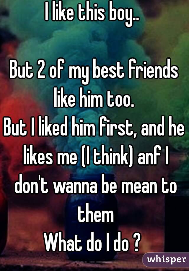 I like this boy.. 

But 2 of my best friends like him too. 
But I liked him first, and he likes me (I think) anf I don't wanna be mean to them
What do I do ? 