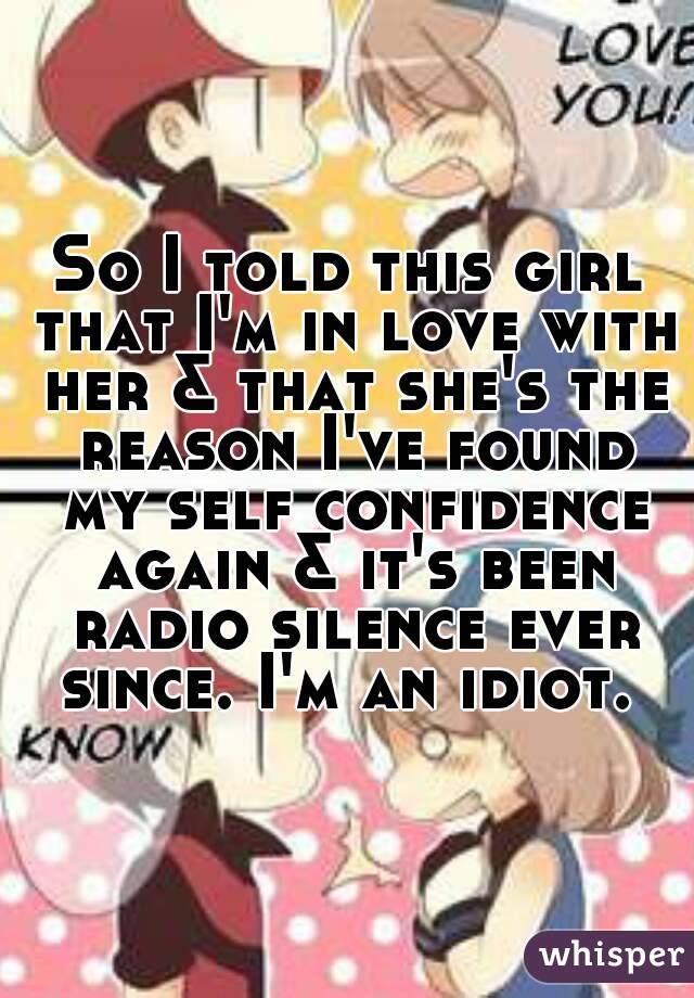 So I told this girl that I'm in love with her & that she's the reason I've found my self confidence again & it's been radio silence ever since. I'm an idiot. 