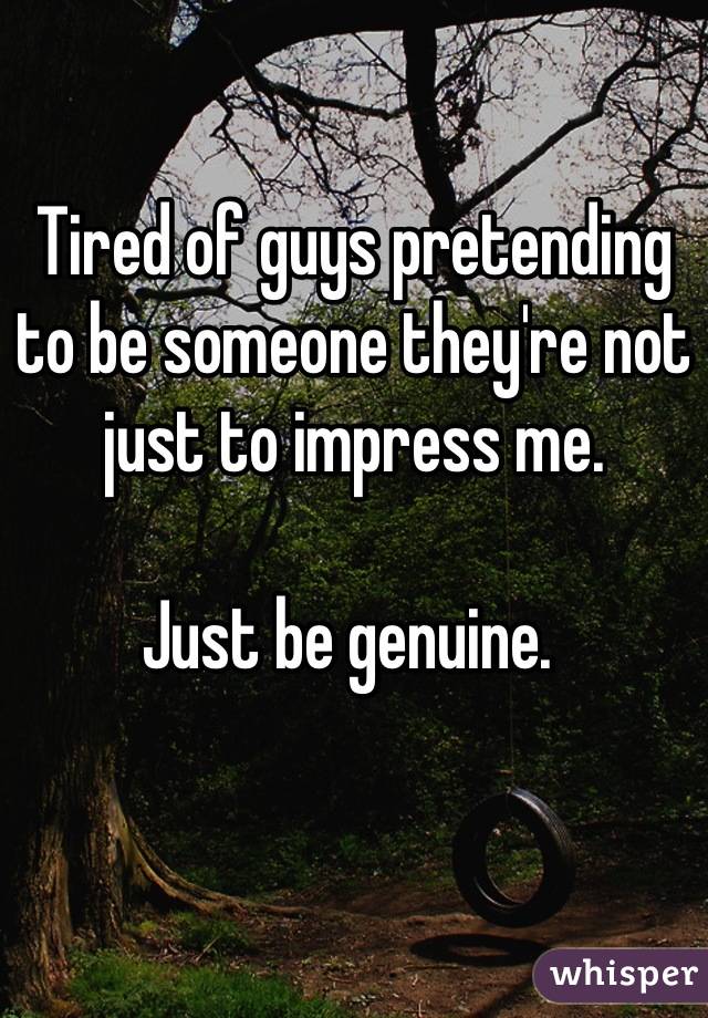 

Tired of guys pretending to be someone they're not just to impress me. 

Just be genuine. 