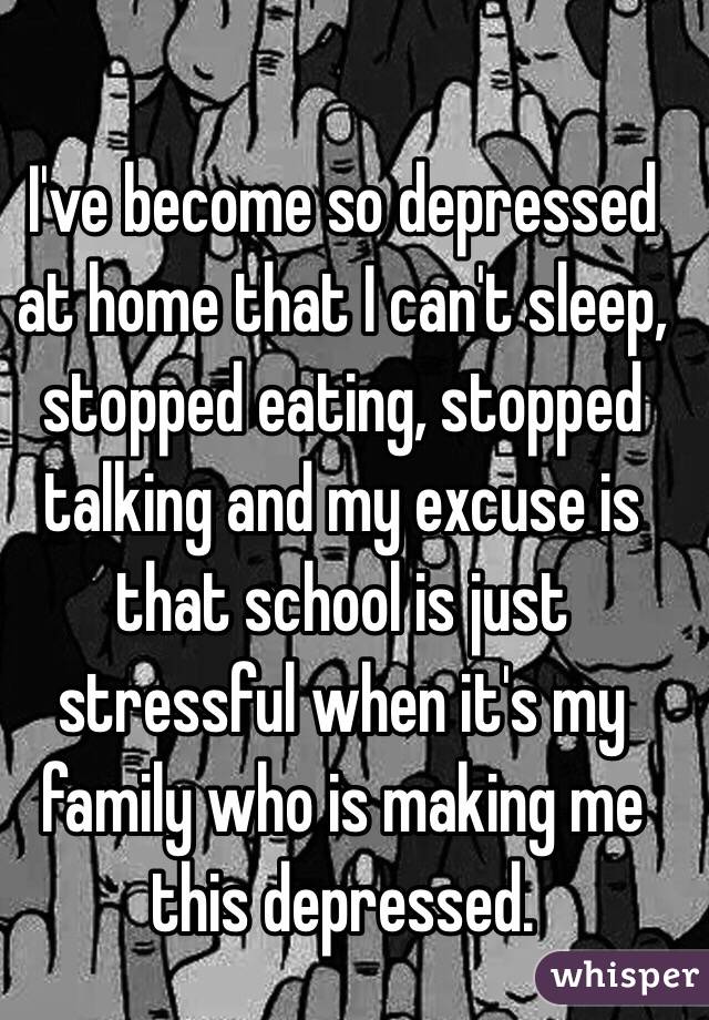 I've become so depressed at home that I can't sleep, stopped eating, stopped talking and my excuse is that school is just stressful when it's my family who is making me this depressed. 
