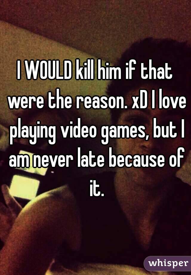 I WOULD kill him if that were the reason. xD I love playing video games, but I am never late because of it.