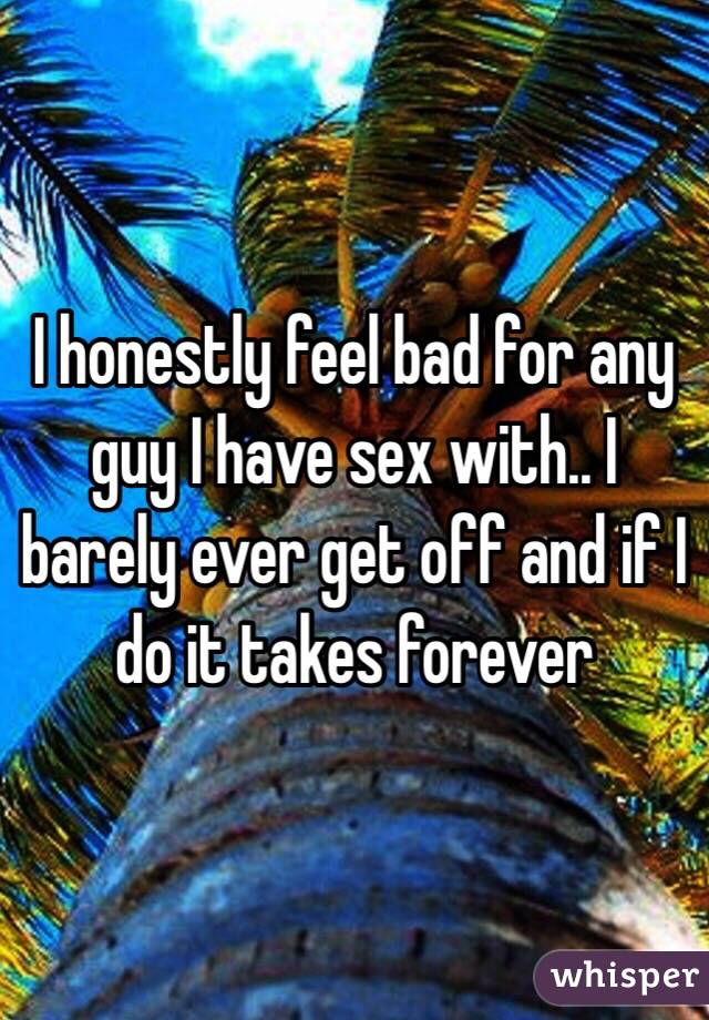 I honestly feel bad for any guy I have sex with.. I barely ever get off and if I do it takes forever 