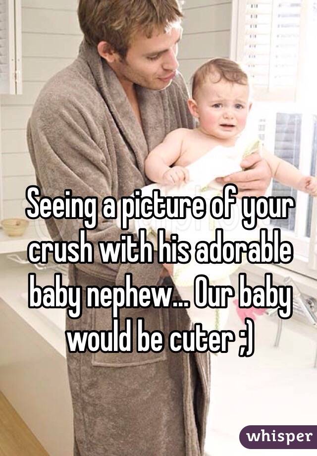 Seeing a picture of your crush with his adorable baby nephew... Our baby would be cuter ;)