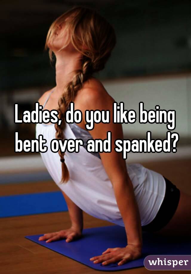 Ladies, do you like being bent over and spanked?