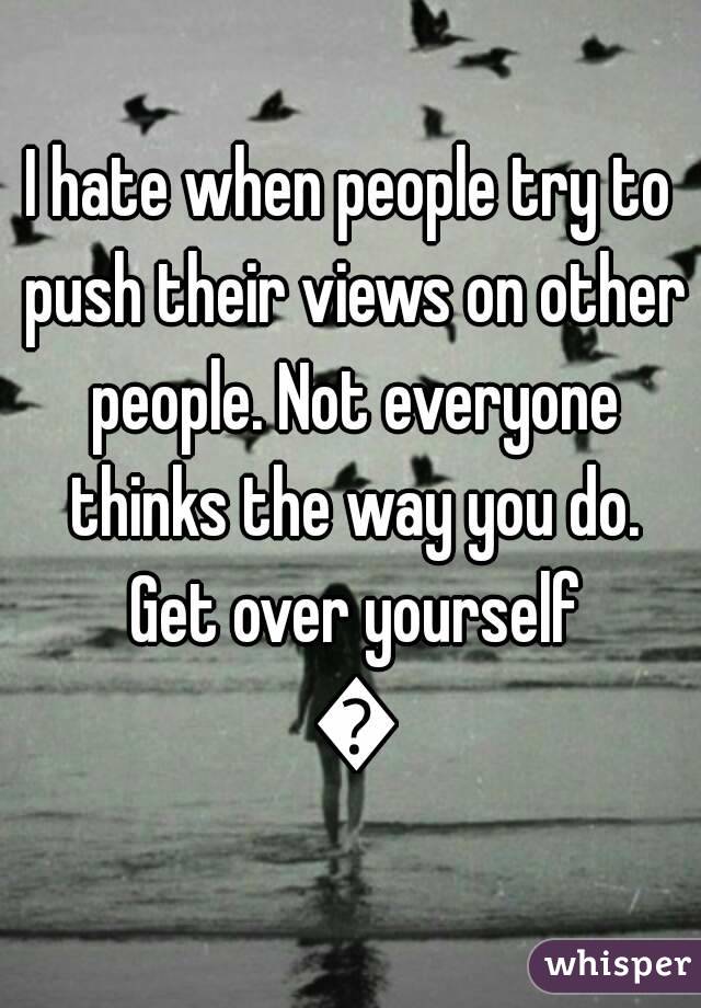 I hate when people try to push their views on other people. Not everyone thinks the way you do. Get over yourself 😒