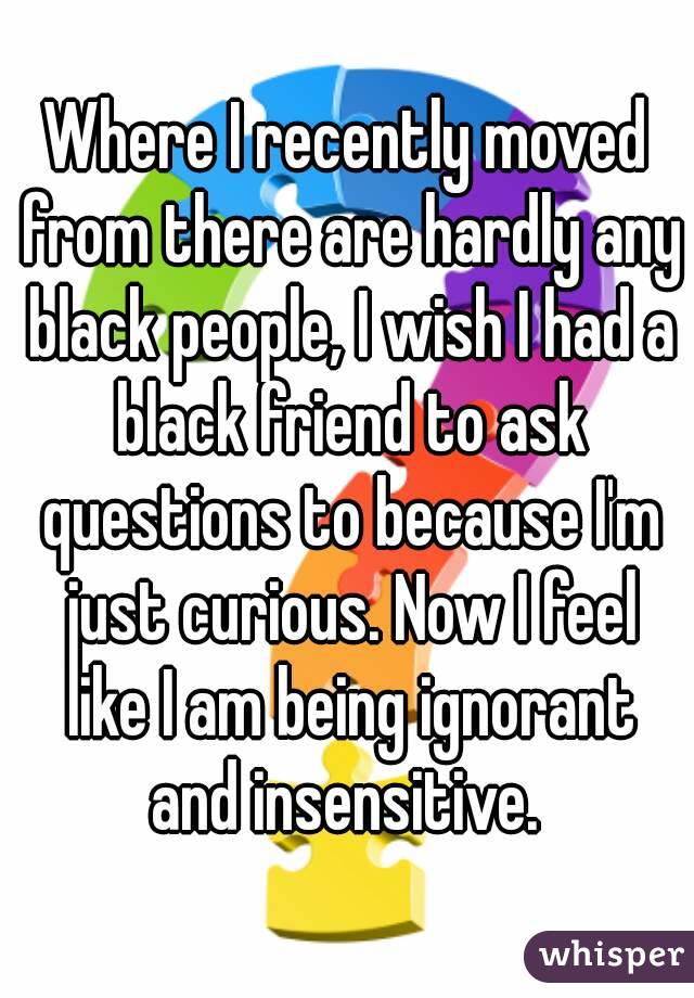 Where I recently moved from there are hardly any black people, I wish I had a black friend to ask questions to because I'm just curious. Now I feel like I am being ignorant and insensitive. 