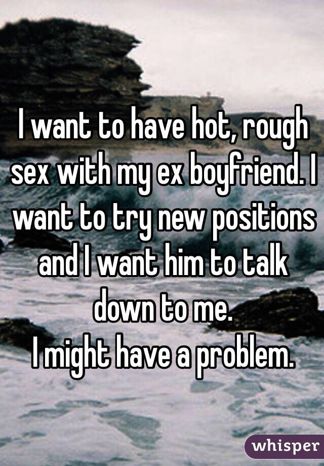 I want to have hot, rough sex with my ex boyfriend. I want to try new positions and I want him to talk down to me. 
I might have a problem. 