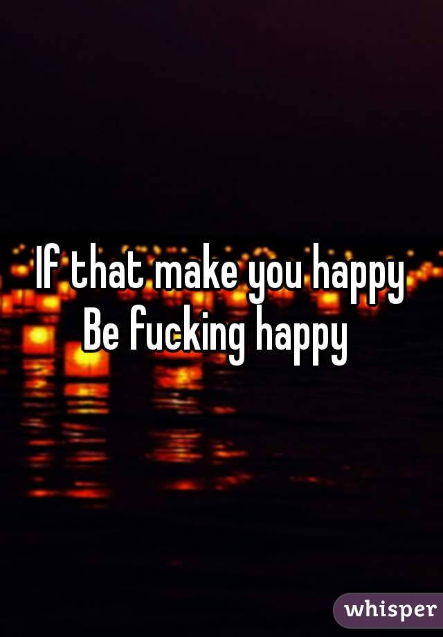 If that make you happy
Be fucking happy 