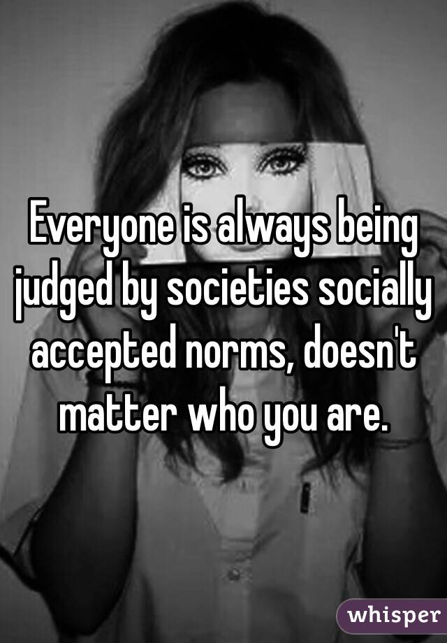 Everyone is always being judged by societies socially accepted norms, doesn't matter who you are.