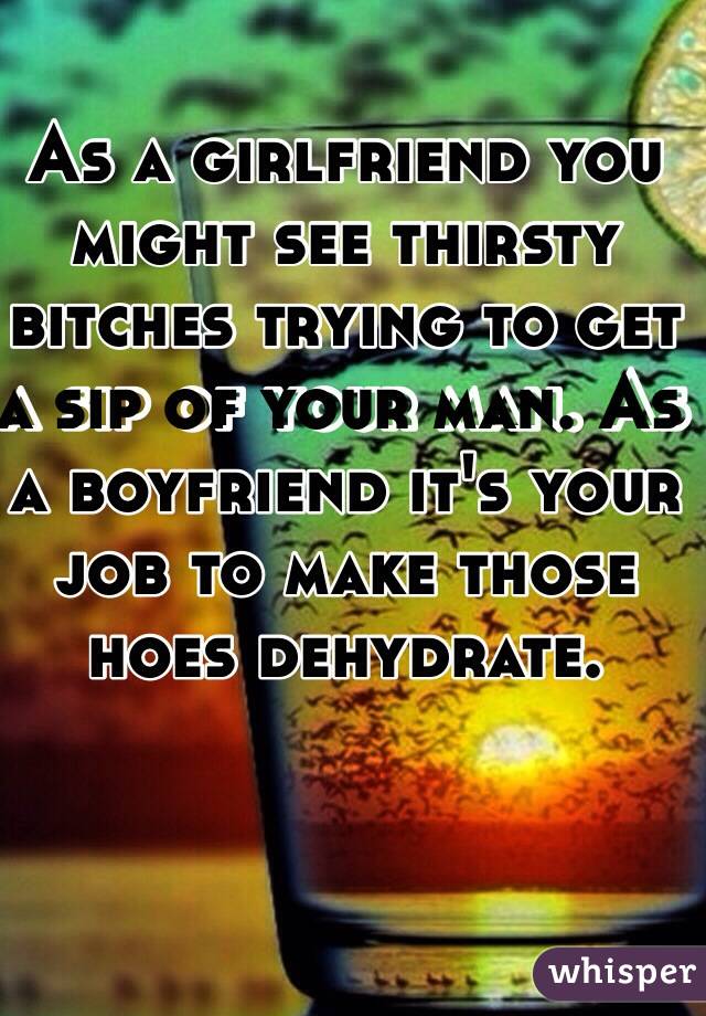 As a girlfriend you might see thirsty bitches trying to get a sip of your man. As a boyfriend it's your job to make those hoes dehydrate.