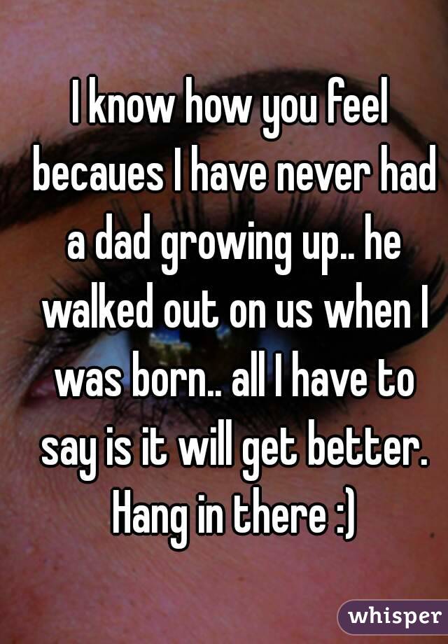 I know how you feel becaues I have never had a dad growing up.. he walked out on us when I was born.. all I have to say is it will get better. Hang in there :)