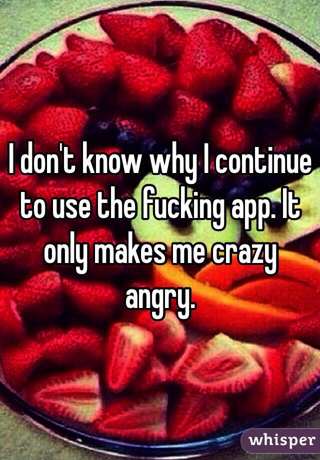 I don't know why I continue to use the fucking app. It only makes me crazy angry. 