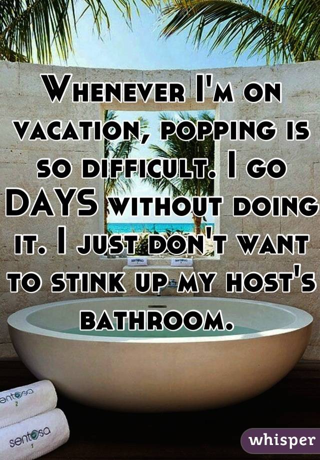 Whenever I'm on vacation, popping is so difficult. I go DAYS without doing it. I just don't want to stink up my host's bathroom. 