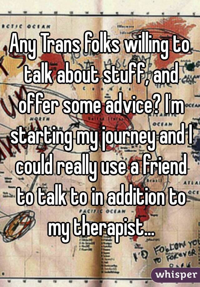 Any Trans folks willing to talk about stuff, and offer some advice? I'm starting my journey and I could really use a friend to talk to in addition to my therapist...